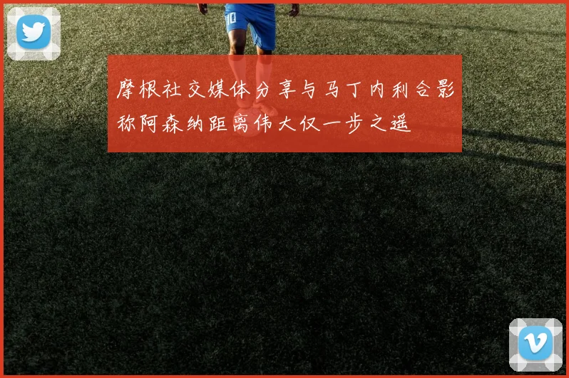 摩根社交媒体分享与马丁内利合影称阿森纳距离伟大仅一步之遥