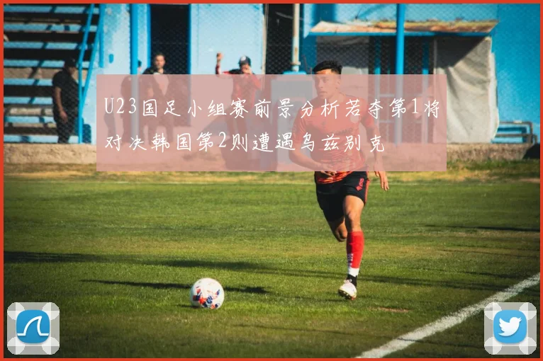 U23国足小组赛前景分析若夺第1将对决韩国第2则遭遇乌兹别克