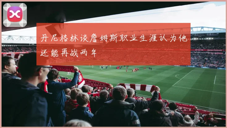 丹尼格林谈詹姆斯职业生涯认为他还能再战两年