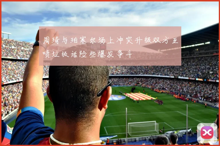 周琦与珀塞尔场上冲突升级双方互喷垃圾话险些爆发争斗