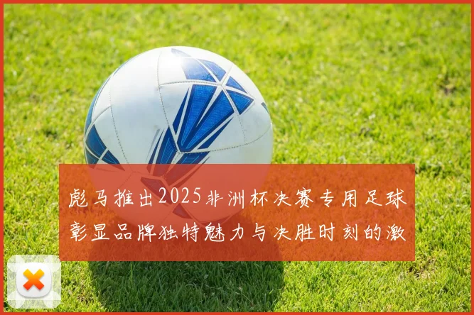 彪马推出2025非洲杯决赛专用足球彰显品牌独特魅力与决胜时刻的激情