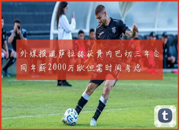 外媒报道萨拉赫获费内巴切三年合同年薪2000万欧但需时间考虑