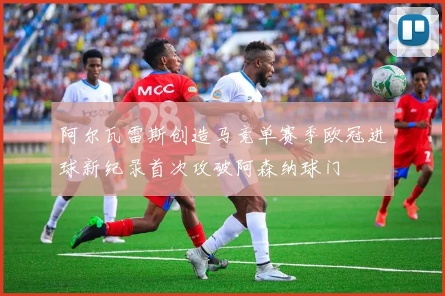 阿尔瓦雷斯创造马竞单赛季欧冠进球新纪录首次攻破阿森纳球门