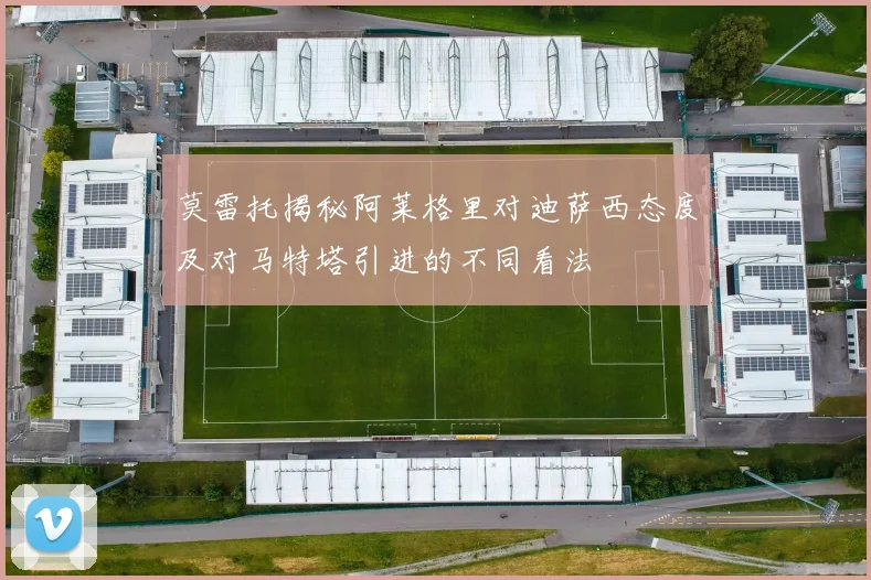 莫雷托揭秘阿莱格里对迪萨西态度及对马特塔引进的不同看法