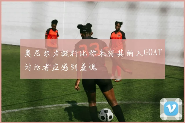 奥尼尔力挺科比称未将其纳入GOAT讨论者应感到羞愧