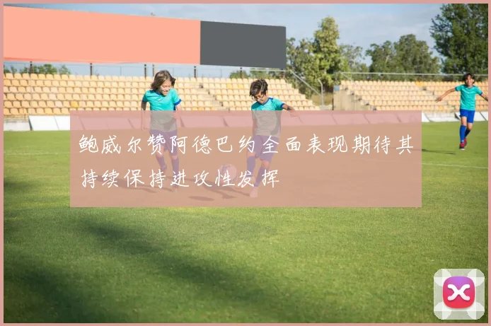 鲍威尔赞阿德巴约全面表现期待其持续保持进攻性发挥