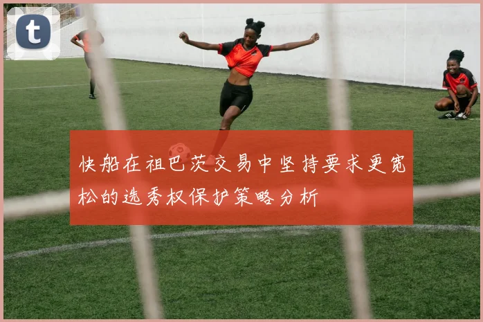 快船在祖巴茨交易中坚持要求更宽松的选秀权保护策略分析