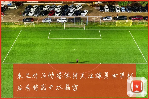 米兰对马特塔保持关注球员世界杯后或将离开水晶宫
