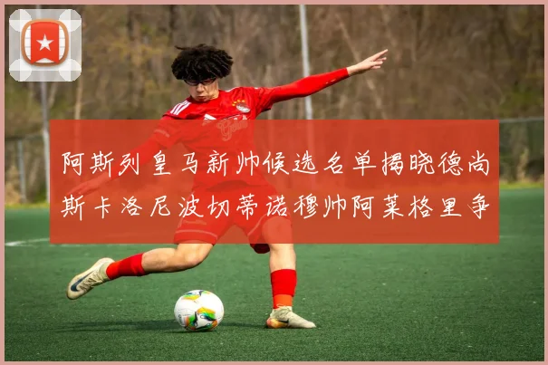 阿斯列皇马新帅候选名单揭晓德尚斯卡洛尼波切蒂诺穆帅阿莱格里争夺教鞭
