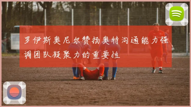 罗伊斯奥尼尔赞扬奥特沟通能力强调团队凝聚力的重要性