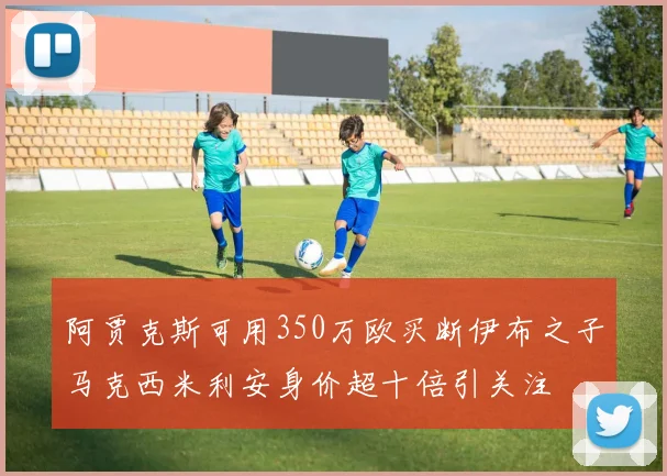 阿贾克斯可用350万欧买断伊布之子马克西米利安身价超十倍引关注