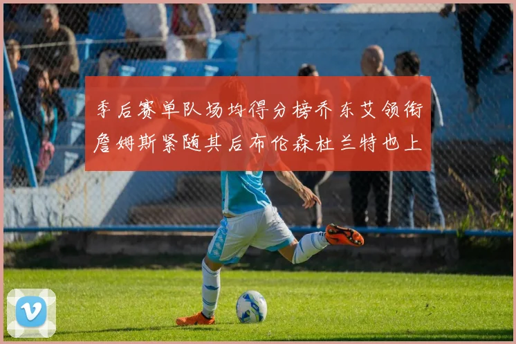 季后赛单队场均得分榜乔东艾领衔詹姆斯紧随其后布伦森杜兰特也上榜
