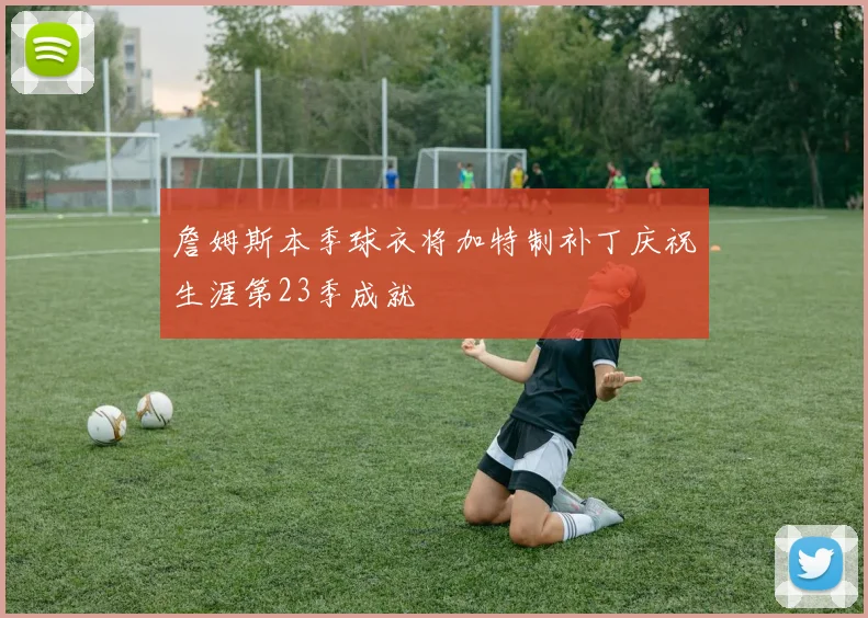 詹姆斯本季球衣将加特制补丁庆祝生涯第23季成就