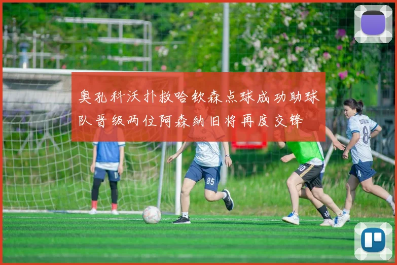 奥孔科沃扑救哈钦森点球成功助球队晋级两位阿森纳旧将再度交锋
