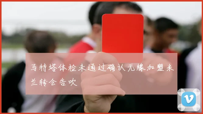 马特塔体检未通过确认无缘加盟米兰转会告吹