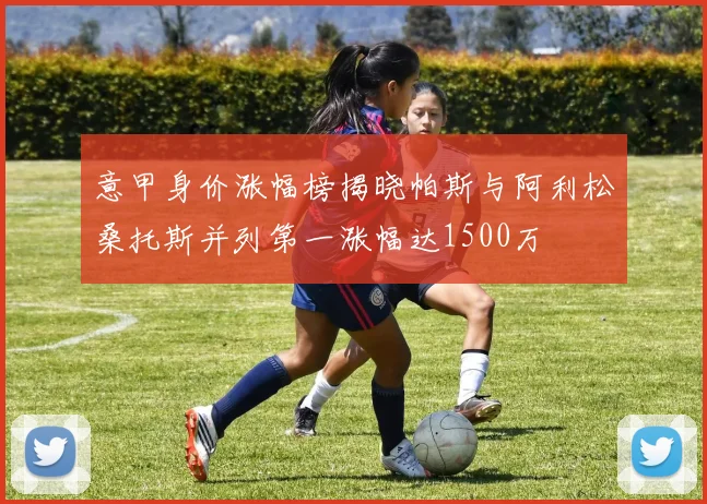 意甲身价涨幅榜揭晓帕斯与阿利松桑托斯并列第一涨幅达1500万