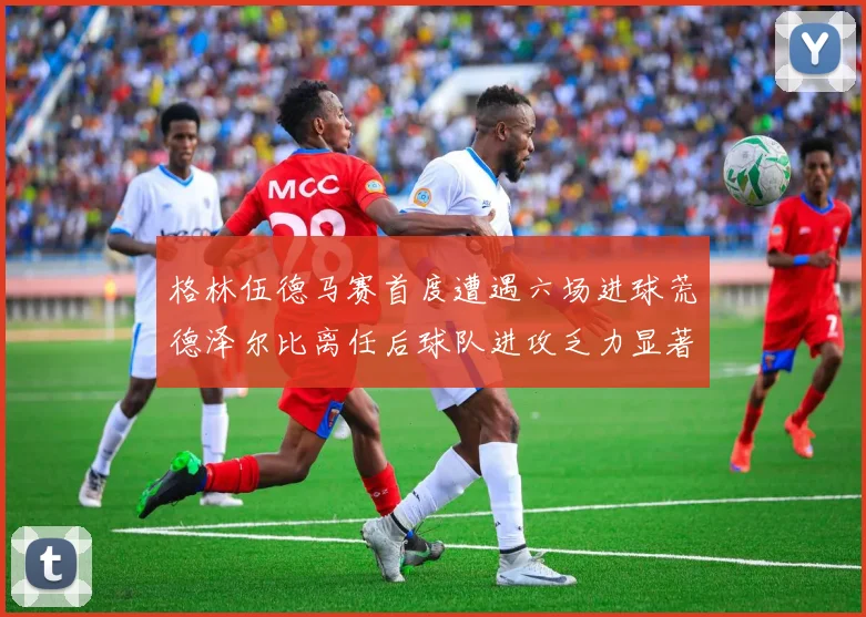 格林伍德马赛首度遭遇六场进球荒德泽尔比离任后球队进攻乏力显著